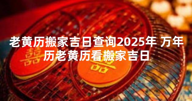 老黄历搬家吉日查询2025年 万年历老黄历看搬家吉日